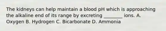 The kidneys can help maintain a blood pH which is approaching the alkaline end of its range by excreting ________ ions. A. Oxygen B. Hydrogen C. Bicarbonate D. Ammonia