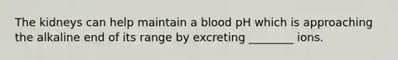 The kidneys can help maintain a blood pH which is approaching the alkaline end of its range by excreting ________ ions.