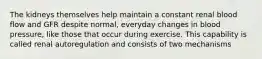 The kidneys themselves help maintain a constant renal blood flow and GFR despite normal, everyday changes in blood pressure, like those that occur during exercise. This capability is called renal autoregulation and consists of two mechanisms