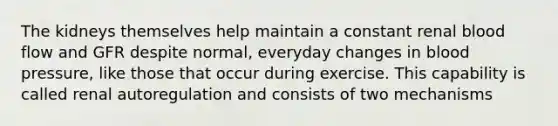 The kidneys themselves help maintain a constant renal blood flow and GFR despite normal, everyday changes in <a href='https://www.questionai.com/knowledge/kD0HacyPBr-blood-pressure' class='anchor-knowledge'>blood pressure</a>, like those that occur during exercise. This capability is called renal autoregulation and consists of two mechanisms