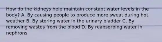 How do the kidneys help maintain constant water levels in the body? A. By causing people to produce more sweat during hot weather B. By storing water in the urinary bladder C. By removing wastes from the blood D. By reabsorbing water in nephrons