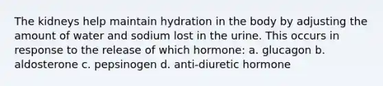 The kidneys help maintain hydration in the body by adjusting the amount of water and sodium lost in the urine. This occurs in response to the release of which hormone: a. glucagon b. aldosterone c. pepsinogen d. anti-diuretic hormone