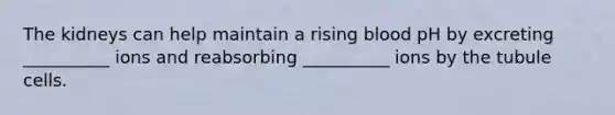 The kidneys can help maintain a rising blood pH by excreting __________ ions and reabsorbing __________ ions by the tubule cells.