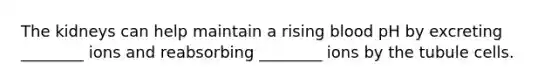 The kidneys can help maintain a rising blood pH by excreting ________ ions and reabsorbing ________ ions by the tubule cells.