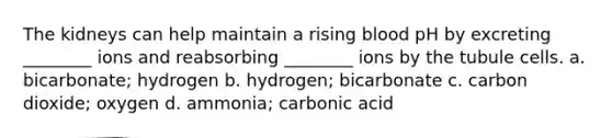 The kidneys can help maintain a rising blood pH by excreting ________ ions and reabsorbing ________ ions by the tubule cells. a. bicarbonate; hydrogen b. hydrogen; bicarbonate c. carbon dioxide; oxygen d. ammonia; carbonic acid