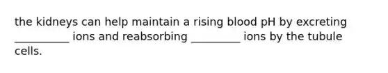 the kidneys can help maintain a rising blood pH by excreting __________ ions and reabsorbing _________ ions by the tubule cells.