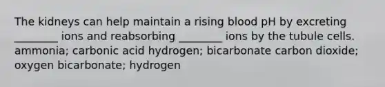 The kidneys can help maintain a rising blood pH by excreting ________ ions and reabsorbing ________ ions by the tubule cells. ammonia; carbonic acid hydrogen; bicarbonate carbon dioxide; oxygen bicarbonate; hydrogen