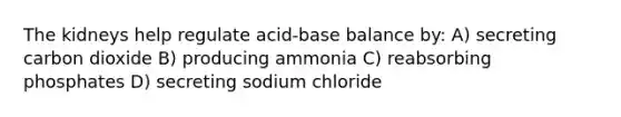 The kidneys help regulate acid-base balance by: A) secreting carbon dioxide B) producing ammonia C) reabsorbing phosphates D) secreting sodium chloride