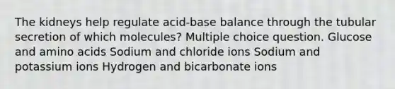 The kidneys help regulate acid-base balance through the tubular secretion of which molecules? Multiple choice question. Glucose and <a href='https://www.questionai.com/knowledge/k9gb720LCl-amino-acids' class='anchor-knowledge'>amino acids</a> Sodium and chloride ions Sodium and potassium ions Hydrogen and bicarbonate ions