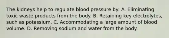 The kidneys help to regulate blood pressure by: A. Eliminating toxic waste products from the body. B. Retaining key electrolytes, such as potassium. C. Accommodating a large amount of blood volume. D. Removing sodium and water from the body.