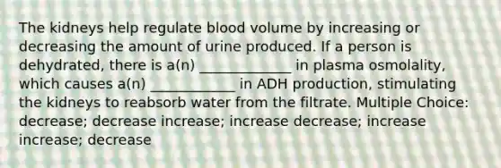 The kidneys help regulate blood volume by increasing or decreasing the amount of urine produced. If a person is dehydrated, there is a(n) _____________ in plasma osmolality, which causes a(n) ____________ in ADH production, stimulating the kidneys to reabsorb water from the filtrate. Multiple Choice: decrease; decrease increase; increase decrease; increase increase; decrease