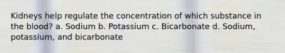 Kidneys help regulate the concentration of which substance in the blood? a. Sodium b. Potassium c. Bicarbonate d. Sodium, potassium, and bicarbonate