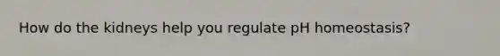 How do the kidneys help you regulate pH homeostasis?
