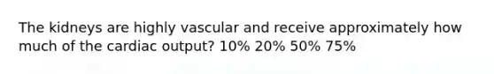 The kidneys are highly vascular and receive approximately how much of the cardiac output? 10% 20% 50% 75%