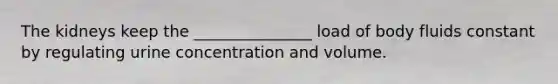 The kidneys keep the _______________ load of body fluids constant by regulating urine concentration and volume.