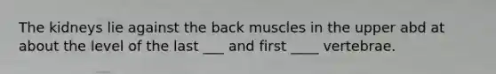 The kidneys lie against the back muscles in the upper abd at about the level of the last ___ and first ____ vertebrae.