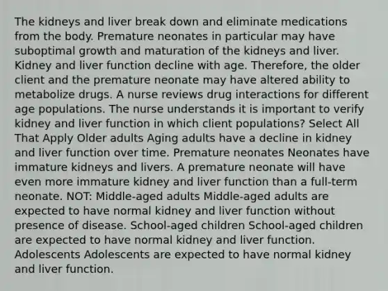 The kidneys and liver break down and eliminate medications from the body. Premature neonates in particular may have suboptimal growth and maturation of the kidneys and liver. Kidney and liver function decline with age. Therefore, the older client and the premature neonate may have altered ability to metabolize drugs. A nurse reviews drug interactions for different age populations. The nurse understands it is important to verify kidney and liver function in which client populations? Select All That Apply Older adults Aging adults have a decline in kidney and liver function over time. Premature neonates Neonates have immature kidneys and livers. A premature neonate will have even more immature kidney and liver function than a full-term neonate. NOT: Middle-aged adults Middle-aged adults are expected to have normal kidney and liver function without presence of disease. School-aged children School-aged children are expected to have normal kidney and liver function. Adolescents Adolescents are expected to have normal kidney and liver function.