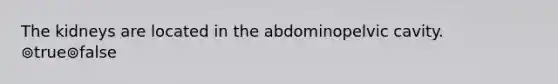 The kidneys are located in the abdominopelvic cavity. ⊚true⊚false