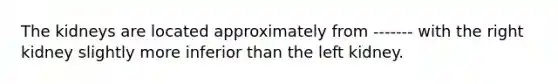 The kidneys are located approximately from ------- with the right kidney slightly more inferior than the left kidney.