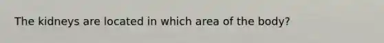 The kidneys are located in which area of the body?