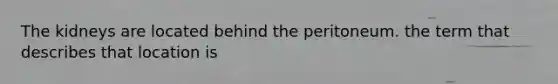 The kidneys are located behind the peritoneum. the term that describes that location is