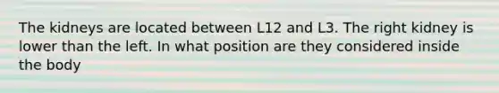 The kidneys are located between L12 and L3. The right kidney is lower than the left. In what position are they considered inside the body