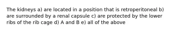 The kidneys a) are located in a position that is retroperitoneal b) are surrounded by a renal capsule c) are protected by the lower ribs of the rib cage d) A and B e) all of the above