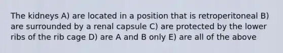 The kidneys A) are located in a position that is retroperitoneal B) are surrounded by a renal capsule C) are protected by the lower ribs of the rib cage D) are A and B only E) are all of the above