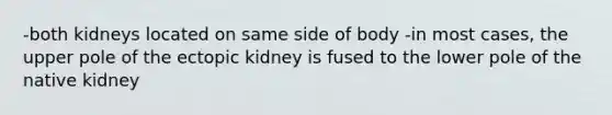 -both kidneys located on same side of body -in most cases, the upper pole of the ectopic kidney is fused to the lower pole of the native kidney