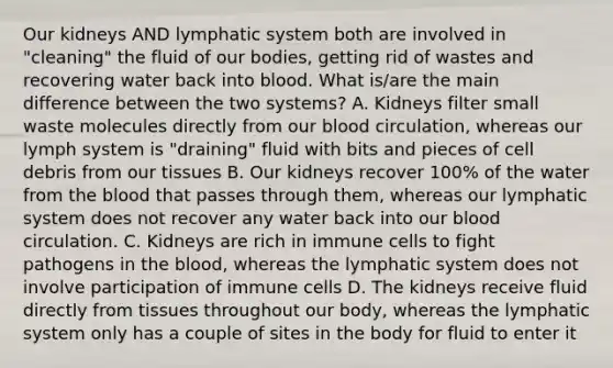 Our kidneys AND lymphatic system both are involved in "cleaning" the fluid of our bodies, getting rid of wastes and recovering water back into blood. What is/are the main difference between the two systems? A. Kidneys filter small waste molecules directly from our blood circulation, whereas our lymph system is "draining" fluid with bits and pieces of cell debris from our tissues B. Our kidneys recover 100% of the water from the blood that passes through them, whereas our lymphatic system does not recover any water back into our blood circulation. C. Kidneys are rich in immune cells to fight pathogens in the blood, whereas the lymphatic system does not involve participation of immune cells D. The kidneys receive fluid directly from tissues throughout our body, whereas the lymphatic system only has a couple of sites in the body for fluid to enter it