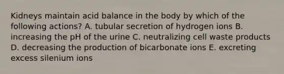 Kidneys maintain acid balance in the body by which of the following actions? A. tubular secretion of hydrogen ions B. increasing the pH of the urine C. neutralizing cell waste products D. decreasing the production of bicarbonate ions E. excreting excess silenium ions