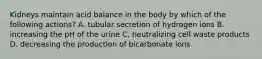 Kidneys maintain acid balance in the body by which of the following actions? A. tubular secretion of hydrogen ions B. increasing the pH of the urine C. neutralizing cell waste products D. decreasing the production of bicarbonate ions