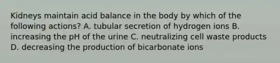 Kidneys maintain acid balance in the body by which of the following actions? A. tubular secretion of hydrogen ions B. increasing the pH of the urine C. neutralizing cell waste products D. decreasing the production of bicarbonate ions