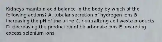 Kidneys maintain acid balance in the body by which of the following actions? A. tubular secretion of hydrogen ions B. increasing the pH of the urine C. neutralizing cell waste products D. decreasing the production of bicarbonate ions E. excreting excess selenium ions