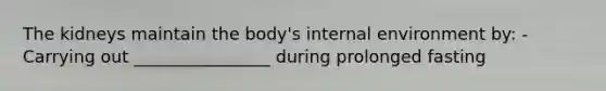 The kidneys maintain the body's internal environment by: -Carrying out ________________ during prolonged fasting