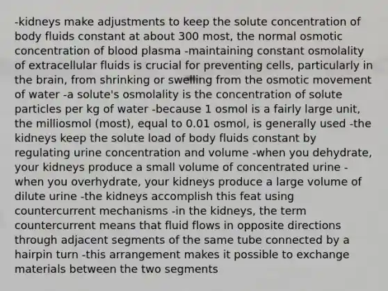 -kidneys make adjustments to keep the solute concentration of body fluids constant at about 300 most, the normal osmotic concentration of blood plasma -maintaining constant osmolality of extracellular fluids is crucial for preventing cells, particularly in <a href='https://www.questionai.com/knowledge/kLMtJeqKp6-the-brain' class='anchor-knowledge'>the brain</a>, from shrinking or swelling from the osmotic movement of water -a solute's osmolality is the concentration of solute particles per kg of water -because 1 osmol is a fairly large unit, the milliosmol (most), equal to 0.01 osmol, is generally used -the kidneys keep the solute load of body fluids constant by regulating urine concentration and volume -when you dehydrate, your kidneys produce a small volume of concentrated urine -when you overhydrate, your kidneys produce a large volume of dilute urine -the kidneys accomplish this feat using countercurrent mechanisms -in the kidneys, the term countercurrent means that fluid flows in opposite directions through adjacent segments of the same tube connected by a hairpin turn -this arrangement makes it possible to exchange materials between the two segments