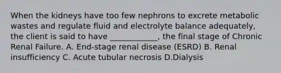 When the kidneys have too few nephrons to excrete metabolic wastes and regulate fluid and electrolyte balance adequately, the client is said to have ____________, the final stage of Chronic Renal Failure. A. End-stage renal disease (ESRD) B. Renal insufficiency C. Acute tubular necrosis D.Dialysis