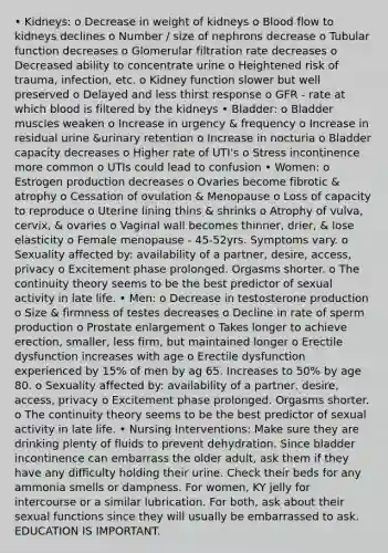 • Kidneys: o Decrease in weight of kidneys o Blood flow to kidneys declines o Number / size of nephrons decrease o Tubular function decreases o Glomerular filtration rate decreases o Decreased ability to concentrate urine o Heightened risk of trauma, infection, etc. o Kidney function slower but well preserved o Delayed and less thirst response o GFR - rate at which blood is filtered by the kidneys • Bladder: o Bladder muscles weaken o Increase in urgency & frequency o Increase in residual urine &urinary retention o Increase in nocturia o Bladder capacity decreases o Higher rate of UTI's o Stress incontinence more common o UTIs could lead to confusion • Women: o Estrogen production decreases o Ovaries become fibrotic & atrophy o Cessation of ovulation & Menopause o Loss of capacity to reproduce o Uterine lining thins & shrinks o Atrophy of vulva, cervix, & ovaries o Vaginal wall becomes thinner, drier, & lose elasticity o Female menopause - 45-52yrs. Symptoms vary. o Sexuality affected by: availability of a partner, desire, access, privacy o Excitement phase prolonged. Orgasms shorter. o The continuity theory seems to be the best predictor of sexual activity in late life. • Men: o Decrease in testosterone production o Size & firmness of testes decreases o Decline in rate of sperm production o Prostate enlargement o Takes longer to achieve erection, smaller, less firm, but maintained longer o Erectile dysfunction increases with age o Erectile dysfunction experienced by 15% of men by ag 65. Increases to 50% by age 80. o Sexuality affected by: availability of a partner, desire, access, privacy o Excitement phase prolonged. Orgasms shorter. o The continuity theory seems to be the best predictor of sexual activity in late life. • Nursing Interventions: Make sure they are drinking plenty of fluids to prevent dehydration. Since bladder incontinence can embarrass the older adult, ask them if they have any difficulty holding their urine. Check their beds for any ammonia smells or dampness. For women, KY jelly for intercourse or a similar lubrication. For both, ask about their sexual functions since they will usually be embarrassed to ask. EDUCATION IS IMPORTANT.