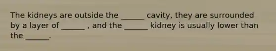 The kidneys are outside the ______ cavity, they are surrounded by a layer of ______ , and the ______ kidney is usually lower than the ______.