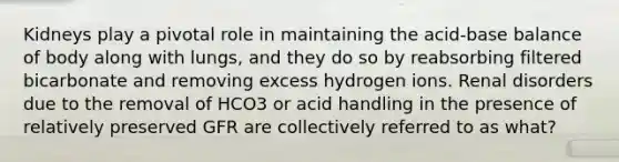 Kidneys play a pivotal role in maintaining the acid-base balance of body along with lungs, and they do so by reabsorbing filtered bicarbonate and removing excess hydrogen ions. Renal disorders due to the removal of HCO3 or acid handling in the presence of relatively preserved GFR are collectively referred to as what?