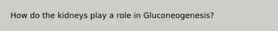 How do the kidneys play a role in Gluconeogenesis?