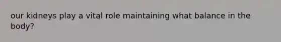 our kidneys play a vital role maintaining what balance in the body?