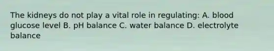 The kidneys do not play a vital role in regulating: A. blood glucose level B. pH balance C. water balance D. electrolyte balance