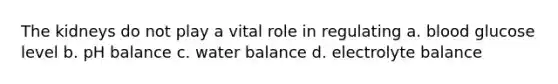 The kidneys do not play a vital role in regulating a. blood glucose level b. pH balance c. water balance d. electrolyte balance