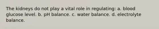 The kidneys do not play a vital role in regulating: a. blood glucose level. b. pH balance. c. water balance. d. electrolyte balance.