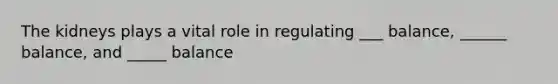 The kidneys plays a vital role in regulating ___ balance, ______ balance, and _____ balance