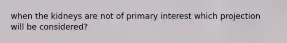 when the kidneys are not of primary interest which projection will be considered?