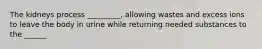 The kidneys process _________, allowing wastes and excess ions to leave the body in urine while returning needed substances to the ______