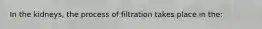 In the kidneys, the process of filtration takes place in the: