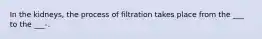 In the kidneys, the process of filtration takes place from the ___ to the ___-.